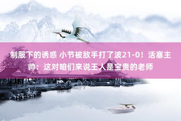制服下的诱惑 小节被敌手打了波21-0！活塞主帅：这对咱们来说王人是宝贵的老师