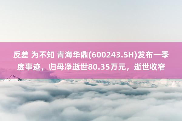 反差 为不知 青海华鼎(600243.SH)发布一季度事迹，归母净逝世80.35万元，逝世收窄