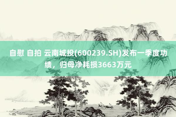 自慰 自拍 云南城投(600239.SH)发布一季度功绩，归母净耗损3663万元