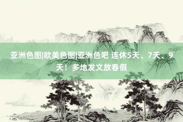 亚洲色图|欧美色图|亚洲色吧 连休5天、7天、9天！多地发文放春假