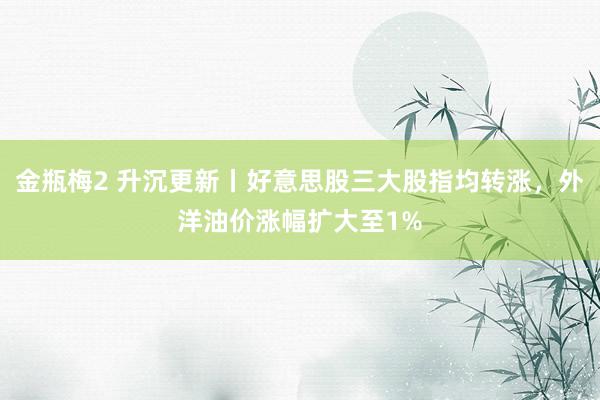 金瓶梅2 升沉更新丨好意思股三大股指均转涨，外洋油价涨幅扩大至1%