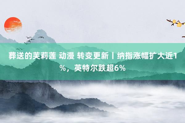 葬送的芙莉莲 动漫 转变更新丨纳指涨幅扩大近1%，英特尔跌超6%