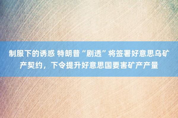 制服下的诱惑 特朗普“剧透”将签署好意思乌矿产契约，下令提升好意思国要害矿产产量