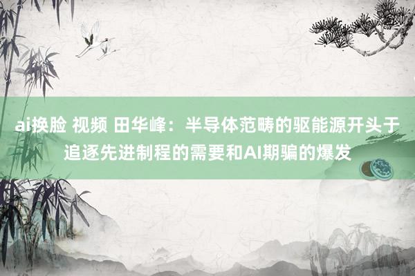 ai换脸 视频 田华峰：半导体范畴的驱能源开头于追逐先进制程的需要和AI期骗的爆发