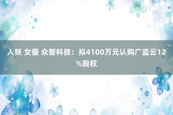 人妖 女優 众智科技：拟4100万元认购广监云12%股权