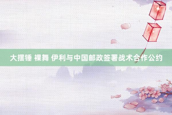 大摆锤 裸舞 伊利与中国邮政签署战术合作公约