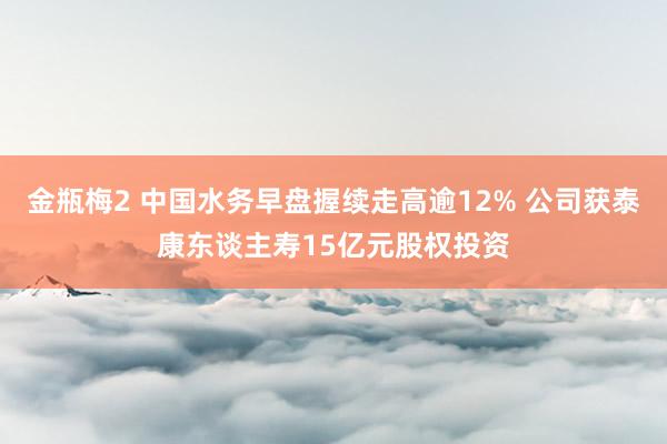 金瓶梅2 中国水务早盘握续走高逾12% 公司获泰康东谈主寿15亿元股权投资
