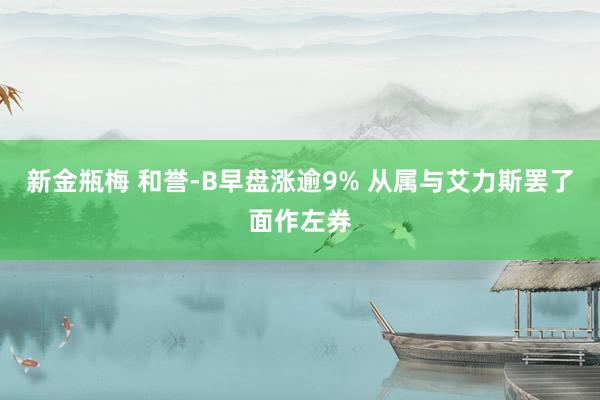 新金瓶梅 和誉-B早盘涨逾9% 从属与艾力斯罢了面作左券