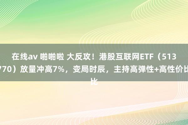 在线av 啪啪啦 大反攻！港股互联网ETF（513770）放量冲高7%，变局时辰，主持高弹性+高性价比