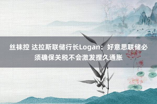 丝袜控 达拉斯联储行长Logan：好意思联储必须确保关税不会激发捏久通胀