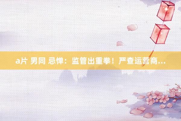 a片 男同 忌惮：监管出重拳！严查运营商...