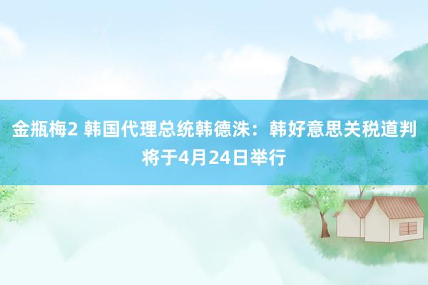 金瓶梅2 韩国代理总统韩德洙：韩好意思关税道判将于4月24日举行