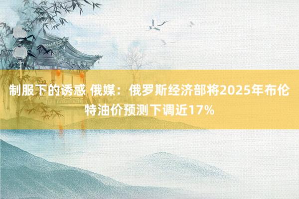 制服下的诱惑 俄媒：俄罗斯经济部将2025年布伦特油价预测下调近17%