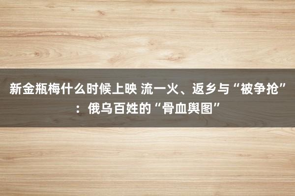 新金瓶梅什么时候上映 流一火、返乡与“被争抢”：俄乌百姓的“骨血舆图”