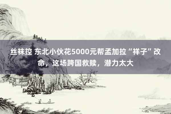 丝袜控 东北小伙花5000元帮孟加拉“祥子”改命，这场跨国救赎，潜力太大