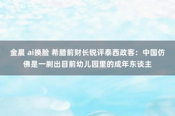 金晨 ai换脸 希腊前财长锐评泰西政客：中国仿佛是一刹出目前幼儿园里的成年东谈主