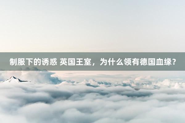 制服下的诱惑 英国王室，为什么领有德国血缘？