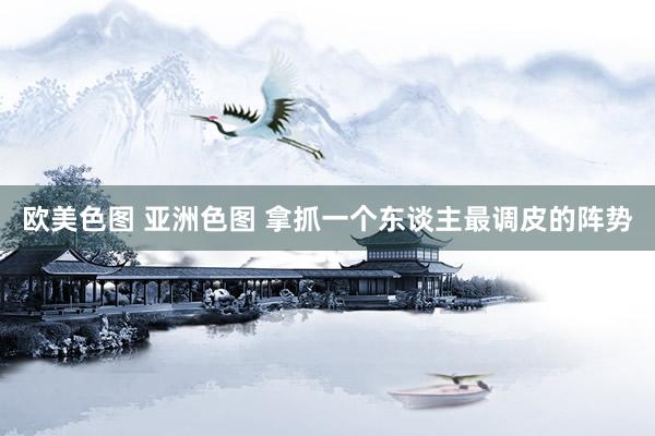 欧美色图 亚洲色图 拿抓一个东谈主最调皮的阵势