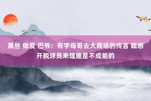 黑丝 做爱 巴爷：有字母哥去大商场的传言 眩惑开脱球员来雄鹿是不成能的