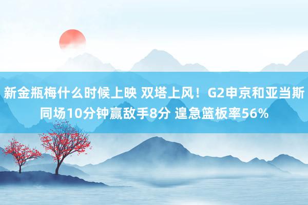 新金瓶梅什么时候上映 双塔上风！G2申京和亚当斯同场10分钟赢敌手8分 遑急篮板率56%