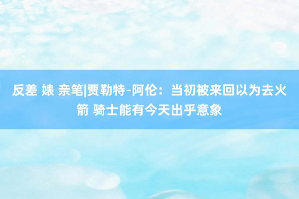 反差 婊 亲笔|贾勒特-阿伦：当初被来回以为去火箭 骑士能有今天出乎意象