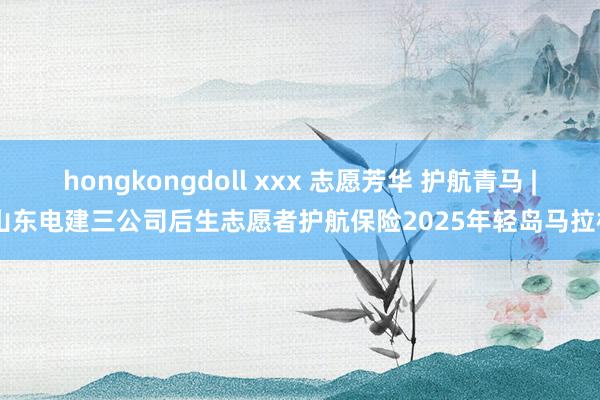 hongkongdoll xxx 志愿芳华 护航青马 | 山东电建三公司后生志愿者护航保险2025年轻岛马拉松