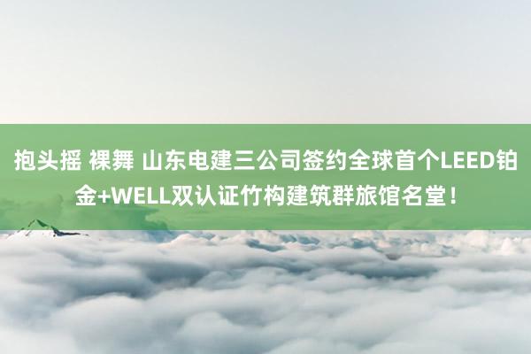 抱头摇 裸舞 山东电建三公司签约全球首个LEED铂金+WELL双认证竹构建筑群旅馆名堂！