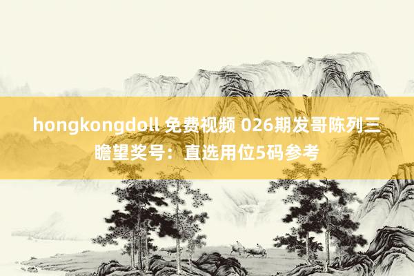 hongkongdoll 免费视频 026期发哥陈列三瞻望奖号：直选用位5码参考