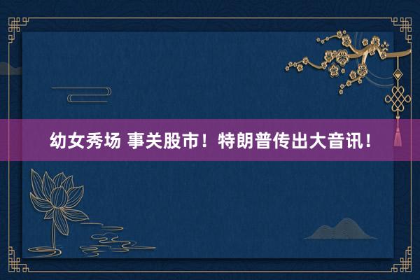 幼女秀场 事关股市！特朗普传出大音讯！