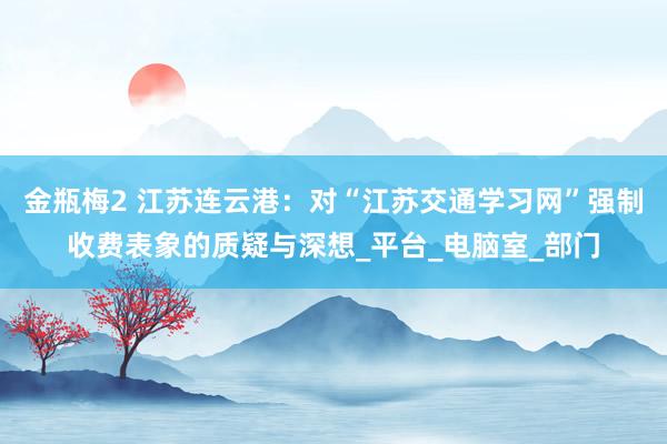 金瓶梅2 江苏连云港：对“江苏交通学习网”强制收费表象的质疑与深想_平台_电脑室_部门