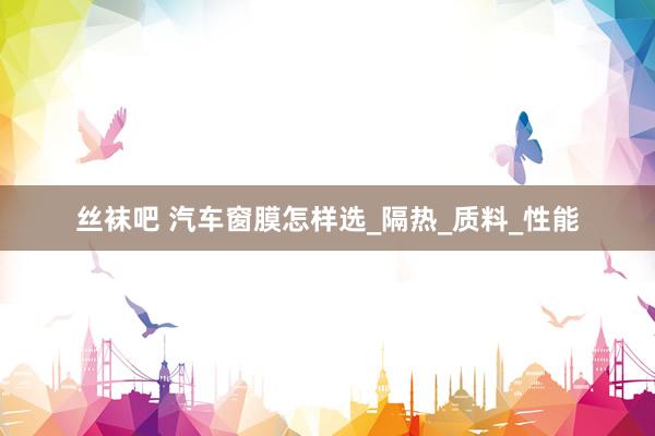 丝袜吧 汽车窗膜怎样选_隔热_质料_性能