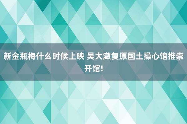 新金瓶梅什么时候上映 吴大澂复原国土操心馆推崇开馆!