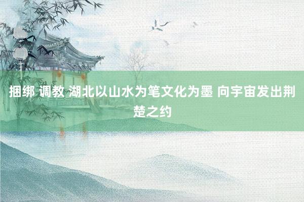 捆绑 调教 湖北以山水为笔文化为墨 向宇宙发出荆楚之约