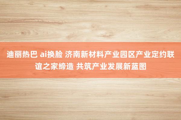 迪丽热巴 ai换脸 济南新材料产业园区产业定约联谊之家缔造 共筑产业发展新蓝图