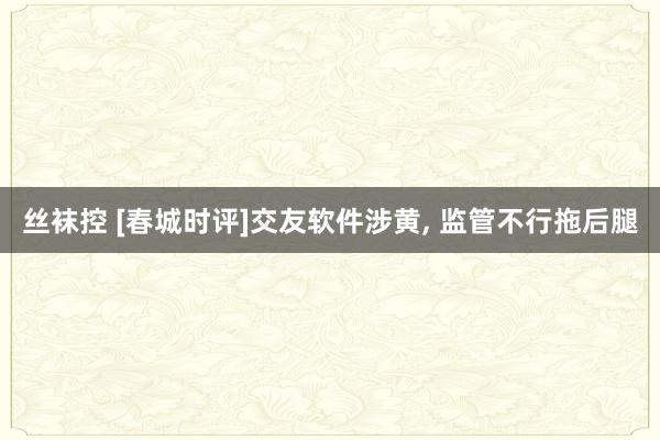 丝袜控 [春城时评]交友软件涉黄， 监管不行拖后腿