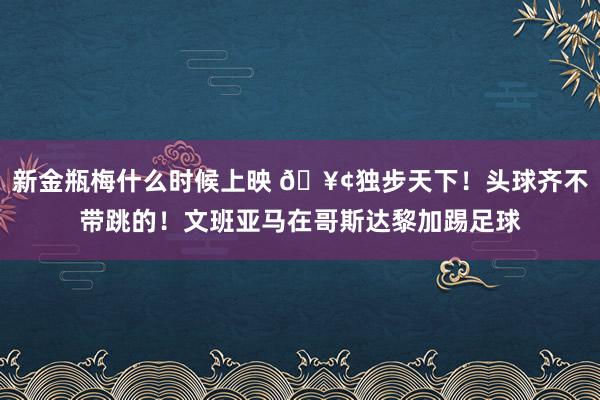 新金瓶梅什么时候上映 🥢独步天下！头球齐不带跳的！文班亚马在哥斯达黎加踢足球