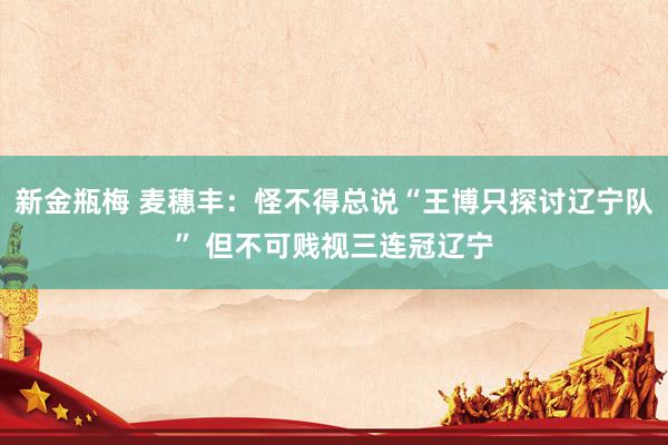 新金瓶梅 麦穗丰：怪不得总说“王博只探讨辽宁队” 但不可贱视三连冠辽宁