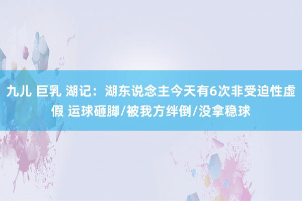 九儿 巨乳 湖记：湖东说念主今天有6次非受迫性虚假 运球砸脚/被我方绊倒/没拿稳球