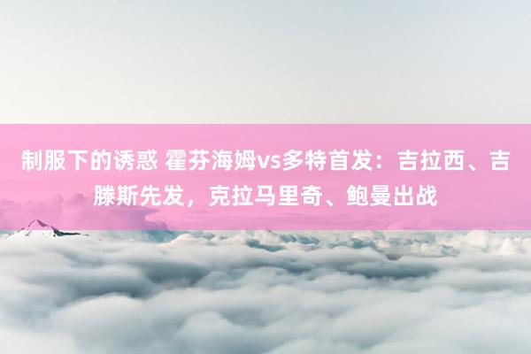 制服下的诱惑 霍芬海姆vs多特首发：吉拉西、吉滕斯先发，克拉马里奇、鲍曼出战