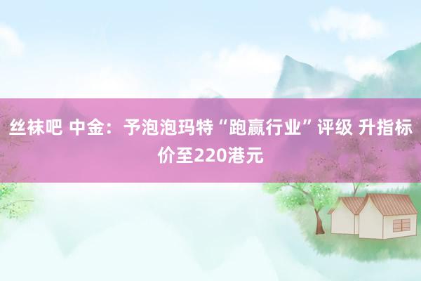 丝袜吧 中金：予泡泡玛特“跑赢行业”评级 升指标价至220港元