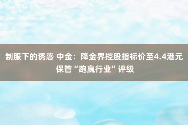 制服下的诱惑 中金：降金界控股指标价至4.4港元 保管“跑赢行业”评级