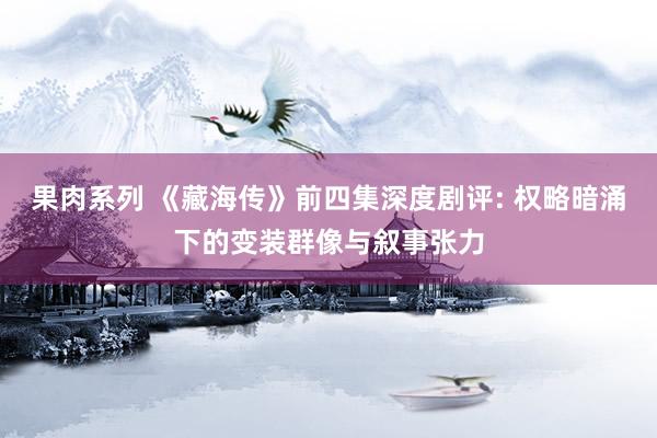果肉系列 《藏海传》前四集深度剧评: 权略暗涌下的变装群像与叙事张力