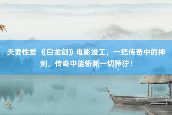 夫妻性爱 《白龙剑》电影竣工，一把传奇中的神剑，传奇中能斩断一切狰狞！
